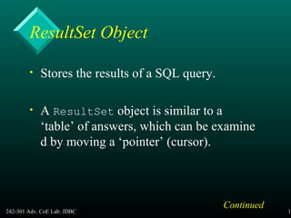 242-301 Adv. CoE Lab: JDBC 17
ResultSet Object
• Stores the results of a SQL query.
• A ResultSet object is similar to a
‘table’ of answers, which can be examine
d by moving a ‘pointer’ (cursor).
Continued
 