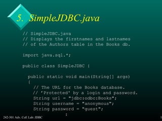 242-301 Adv. CoE Lab: JDBC 19
5. SimpleJDBC.java
// SimpleJDBC.java
// Displays the firstnames and lastnames
// of the Authors table in the Books db.
import java.sql.*;
public class SimpleJDBC {
public static void main(String[] args)
{
// The URL for the Books database.
// ’Protected' by a login and password.
String url = "jdbc:odbc:Books";
String username = "anonymous";
String password = "guest";
:
 
