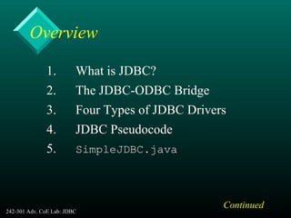 242-301 Adv. CoE Lab: JDBC 2
Overview
1. What is JDBC?
2. The JDBC-ODBC Bridge
3. Four Types of JDBC Drivers
4. JDBC Pseudocode
5. SimpleJDBC.java
Continued
 