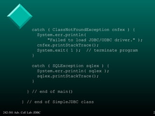 242-301 Adv. CoE Lab: JDBC 22
catch ( ClassNotFoundException cnfex ) {
System.err.println(
"Failed to load JDBC/ODBC driver." );
cnfex.printStackTrace();
System.exit( 1 ); // terminate program
}
catch ( SQLException sqlex ) {
System.err.println( sqlex );
sqlex.printStackTrace();
}
} // end of main()
} // end of SimpleJDBC class
 