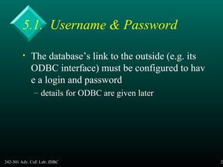 242-301 Adv. CoE Lab: JDBC 25
5.1. Username & Password
• The database’s link to the outside (e.g. its
ODBC interface) must be configured to hav
e a login and password
– details for ODBC are given later
 