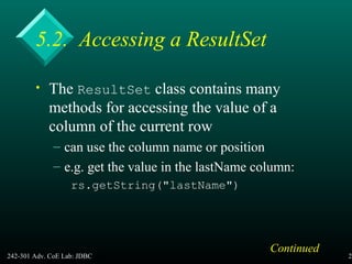 242-301 Adv. CoE Lab: JDBC 26
5.2. Accessing a ResultSet
• The ResultSet class contains many
methods for accessing the value of a
column of the current row
– can use the column name or position
– e.g. get the value in the lastName column:
rs.getString("lastName")
Continued
 
