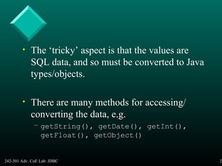 242-301 Adv. CoE Lab: JDBC 27
• The ‘tricky’ aspect is that the values are
SQL data, and so must be converted to Java
types/objects.
• There are many methods for accessing/
converting the data, e.g.
– getString(), getDate(), getInt(),
getFloat(), getObject()
 