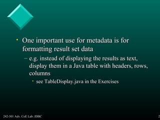 242-301 Adv. CoE Lab: JDBC 29
• One important use for metadata is forOne important use for metadata is for
formatting result set dataformatting result set data
– e.g. instead of displaying the results as text,e.g. instead of displaying the results as text,
display them in a Java table with headers, rows,display them in a Java table with headers, rows,
columnscolumns
• see TableDisplay.java in the Exercisessee TableDisplay.java in the Exercises
 