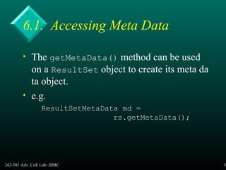 242-301 Adv. CoE Lab: JDBC 30
6.1. Accessing Meta Data
• The getMetaData() method can be used
on a ResultSet object to create its meta da
ta object.
• e.g.
ResultSetMetaData md =
rs.getMetaData();
 