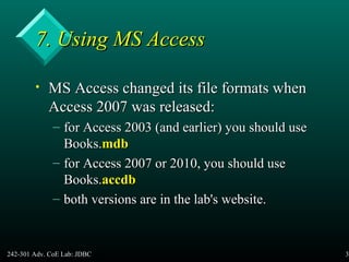 242-301 Adv. CoE Lab: JDBC 33
7. Using MS Access7. Using MS Access
• MS Access changed its file formats whenMS Access changed its file formats when
Access 2007 was released:Access 2007 was released:
– for Access 2003 (and earlier) you should usefor Access 2003 (and earlier) you should use
Books.Books.mdbmdb
– for Access 2007 or 2010, you should usefor Access 2007 or 2010, you should use
Books.Books.accdbaccdb
– both versions are in the lab's website.both versions are in the lab's website.
 