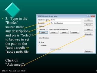 242-301 Adv. CoE Lab: JDBC 39
• 3. Type in the
"Books"
source name,
any description,
and press “Select”
to browse to set
the path to the
Books.accdb or
Books.mdb file.
Click on
“Advanced”.
 
