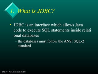 242-301 Adv. CoE Lab: JDBC 4
1. What is JDBC?
• JDBC is an interface which allows Java
code to execute SQL statements inside relati
onal databases
– the databases must follow the ANSI SQL-2
standard
 