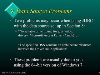 242-301 Adv. CoE Lab: JDBC 41
9. Data Source Problems9. Data Source Problems
• Two problems may occur when using JDBCTwo problems may occur when using JDBC
with the data source set up in Section 8:with the data source set up in Section 8:
– "No suitable driver found for jdbc: odbc:"No suitable driver found for jdbc: odbc:
driver={Microsoft Access Driver (*.mdb)};...driver={Microsoft Access Driver (*.mdb)};...
– "The specified DSN contains an architecture mismatch"The specified DSN contains an architecture mismatch
between the Driver and Application"between the Driver and Application"
• These problems are usually due to youThese problems are usually due to you
using the 64-bit version of Windows 7.using the 64-bit version of Windows 7.
 