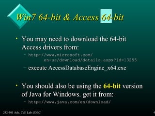 242-301 Adv. CoE Lab: JDBC 44
Win7 64-bit & Access 64-bitWin7 64-bit & Access 64-bit
• You may need to download the 64-bitYou may need to download the 64-bit
Access drivers from:Access drivers from:
– http://www.microsoft.com/http://www.microsoft.com/
en-us/download/details.aspx?id=13255en-us/download/details.aspx?id=13255
– executeexecute AccessDatabaseEngine_x64.exe
• You should also be using theYou should also be using the 64-bit64-bit versionversion
of Java for Windows. get it from:of Java for Windows. get it from:
– http://www.java.com/en/download/http://www.java.com/en/download/
 