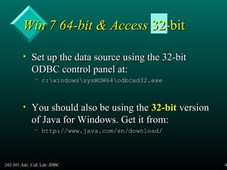 242-301 Adv. CoE Lab: JDBC 45
Win 7 64-bit & AccessWin 7 64-bit & Access 32-bit32-bit
• Set up the data source using the 32-bitSet up the data source using the 32-bit
ODBC control panel at:ODBC control panel at:
– c:windowssysWOW64odbcad32.exec:windowssysWOW64odbcad32.exe
• You should also be using theYou should also be using the 32-bit32-bit versionversion
of Java for Windows. Get it from:of Java for Windows. Get it from:
– http://www.java.com/en/download/http://www.java.com/en/download/
 
