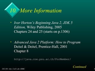 242-301 Adv. CoE Lab: JDBC 46
10. More Information
• Ivor Horton’s Beginning Java 2, JDK 5
Edition, Wiley Publishing, 2005
Chapters 24 and 25 (starts on p.1306)
• Advanced Java 2 Platform: How to Program
Deitel & Deitel, Prentice-Hall, 2001
Chapter 8
http://java.coe.psu.ac.th/ForMember/
Continued
 