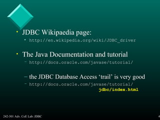 242-301 Adv. CoE Lab: JDBC 47
• JDBC Wikipaedia page:
• http://en.wikipedia.org/wiki/JDBC_driver
• The Java Documentation and tutorial
– http://docs.oracle.com/javase/tutorial/
– the JDBC Database Access ‘trail’ is very good
– http://docs.oracle.com/javase/tutorial/
jdbc/index.html
 