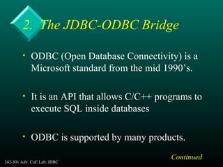 242-301 Adv. CoE Lab: JDBC 6
2. The JDBC-ODBC Bridge
• ODBC (Open Database Connectivity) is a
Microsoft standard from the mid 1990’s.
• It is an API that allows C/C++ programs to
execute SQL inside databases
• ODBC is supported by many products.
Continued
 