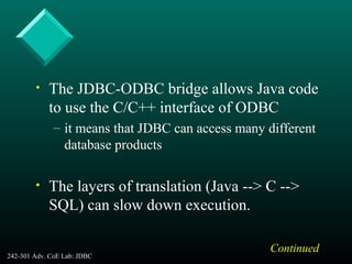 242-301 Adv. CoE Lab: JDBC 7
• The JDBC-ODBC bridge allows Java code
to use the C/C++ interface of ODBC
– it means that JDBC can access many different
database products
• The layers of translation (Java --> C -->
SQL) can slow down execution.
Continued
 