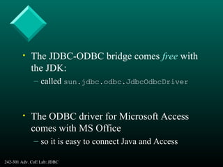 242-301 Adv. CoE Lab: JDBC 8
• The JDBC-ODBC bridge comes free with
the JDK:
– called sun.jdbc.odbc.JdbcOdbcDriver
• The ODBC driver for Microsoft Access
comes with MS Office
– so it is easy to connect Java and Access
 
