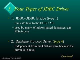 242-301 Adv. CoE Lab: JDBC 9
3. Four Types of JDBC Driver
• 1. JDBC-ODBC Bridge (type 1)
– translate Java to the ODBC API
– used by many Windows-based databases, e.g.
MS-Access
• 2. Database Protocol Driver (type 4)
– Independent from the OS/hardware because the
driver is in Java.
Continued
 