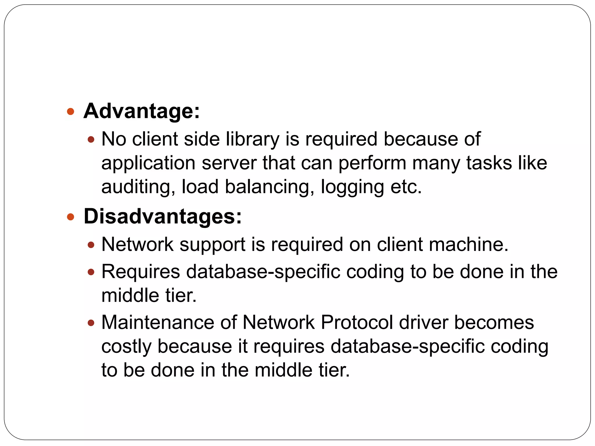  Advantage:
 No client side library is required because of
application server that can perform many tasks like
auditing, load balancing, logging etc.
 Disadvantages:
 Network support is required on client machine.
 Requires database-specific coding to be done in the
middle tier.
 Maintenance of Network Protocol driver becomes
costly because it requires database-specific coding
to be done in the middle tier.
 