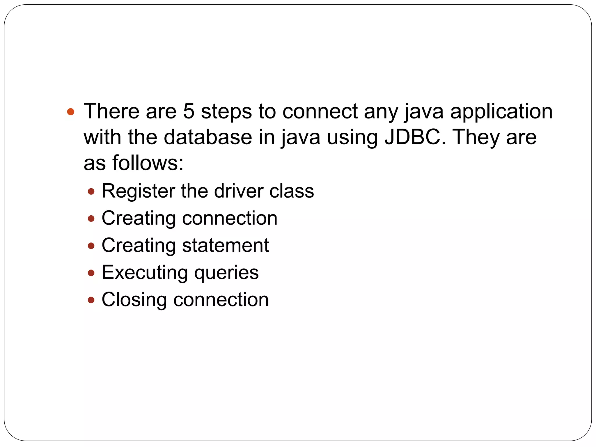  There are 5 steps to connect any java application
with the database in java using JDBC. They are
as follows:
 Register the driver class
 Creating connection
 Creating statement
 Executing queries
 Closing connection
 