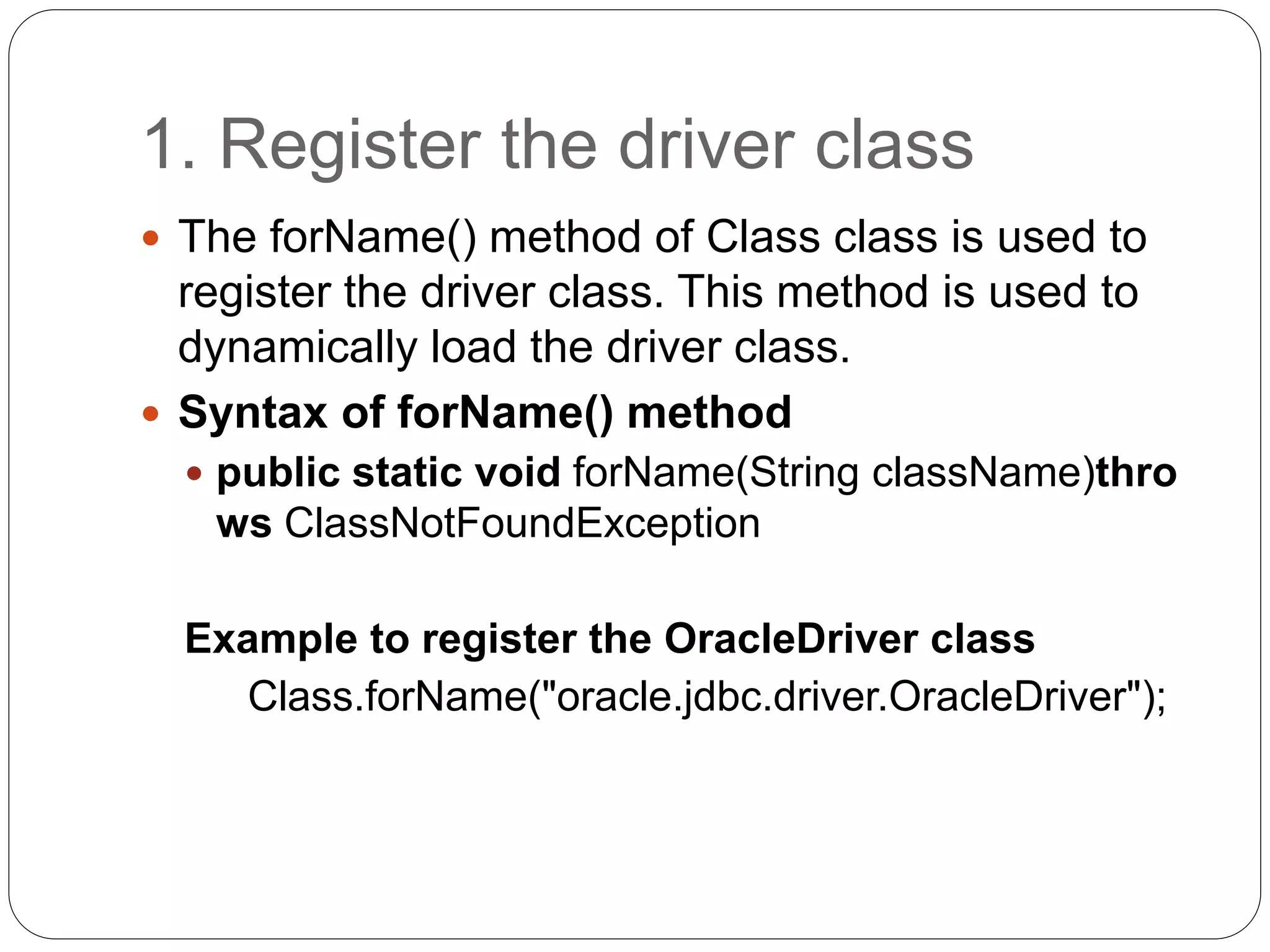 1. Register the driver class
 The forName() method of Class class is used to
register the driver class. This method is used to
dynamically load the driver class.
 Syntax of forName() method
 public static void forName(String className)thro
ws ClassNotFoundException
Example to register the OracleDriver class
Class.forName("oracle.jdbc.driver.OracleDriver");
 
