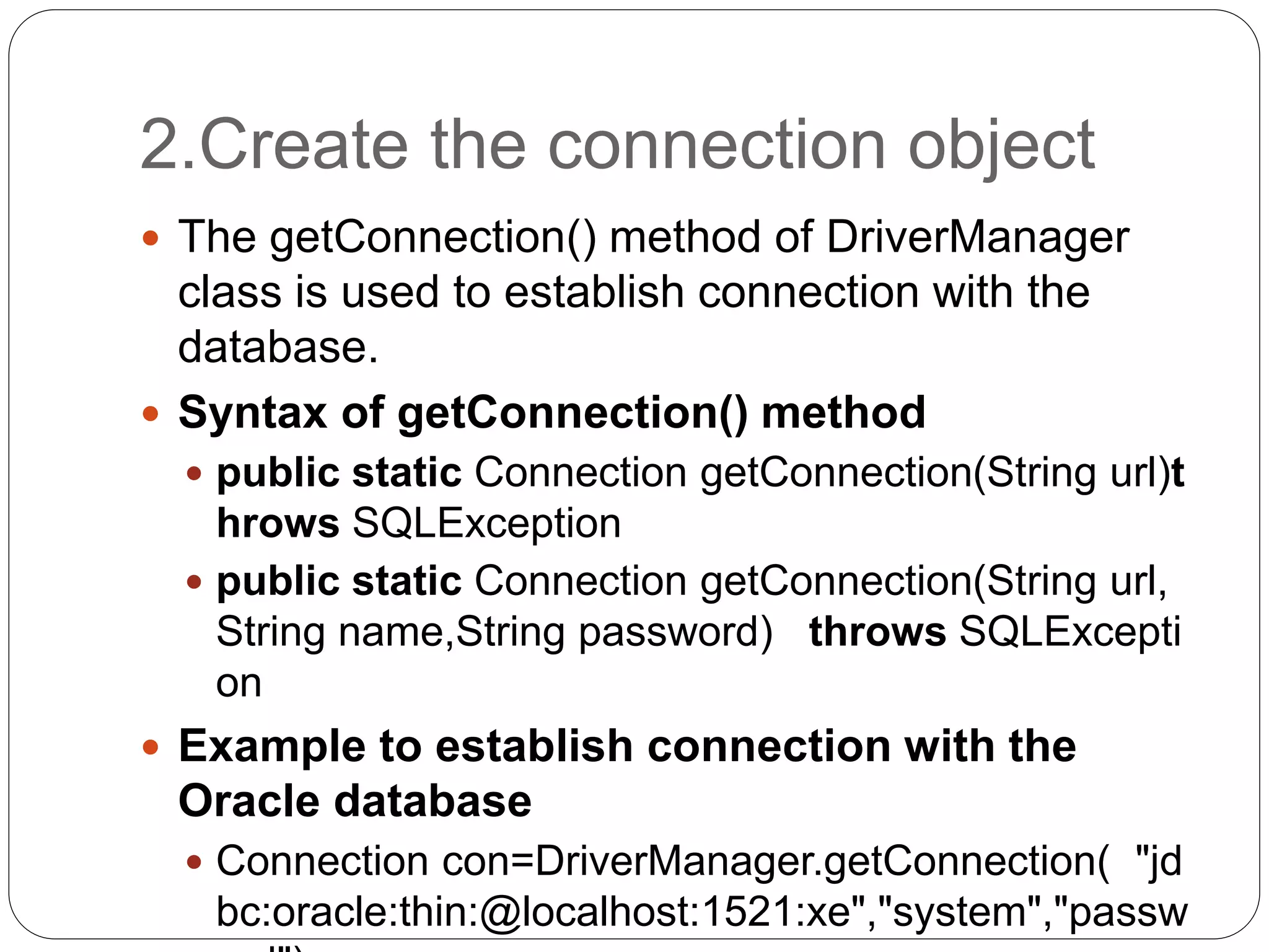 2.Create the connection object
 The getConnection() method of DriverManager
class is used to establish connection with the
database.
 Syntax of getConnection() method
 public static Connection getConnection(String url)t
hrows SQLException
 public static Connection getConnection(String url,
String name,String password) throws SQLExcepti
on
 Example to establish connection with the
Oracle database
 Connection con=DriverManager.getConnection( "jd
bc:oracle:thin:@localhost:1521:xe","system","passw
 