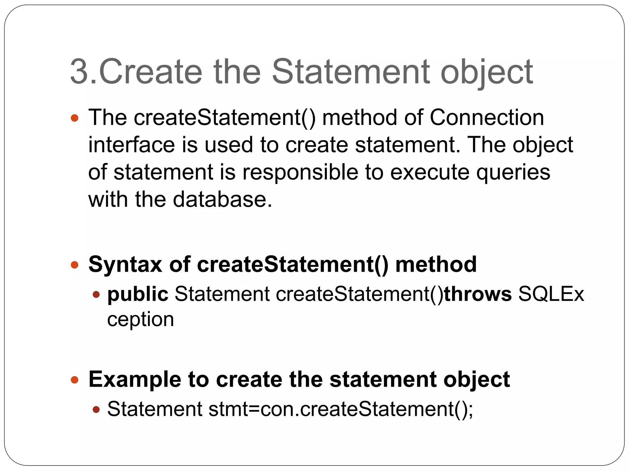 3.Create the Statement object
 The createStatement() method of Connection
interface is used to create statement. The object
of statement is responsible to execute queries
with the database.
 Syntax of createStatement() method
 public Statement createStatement()throws SQLEx
ception
 Example to create the statement object
 Statement stmt=con.createStatement();
 