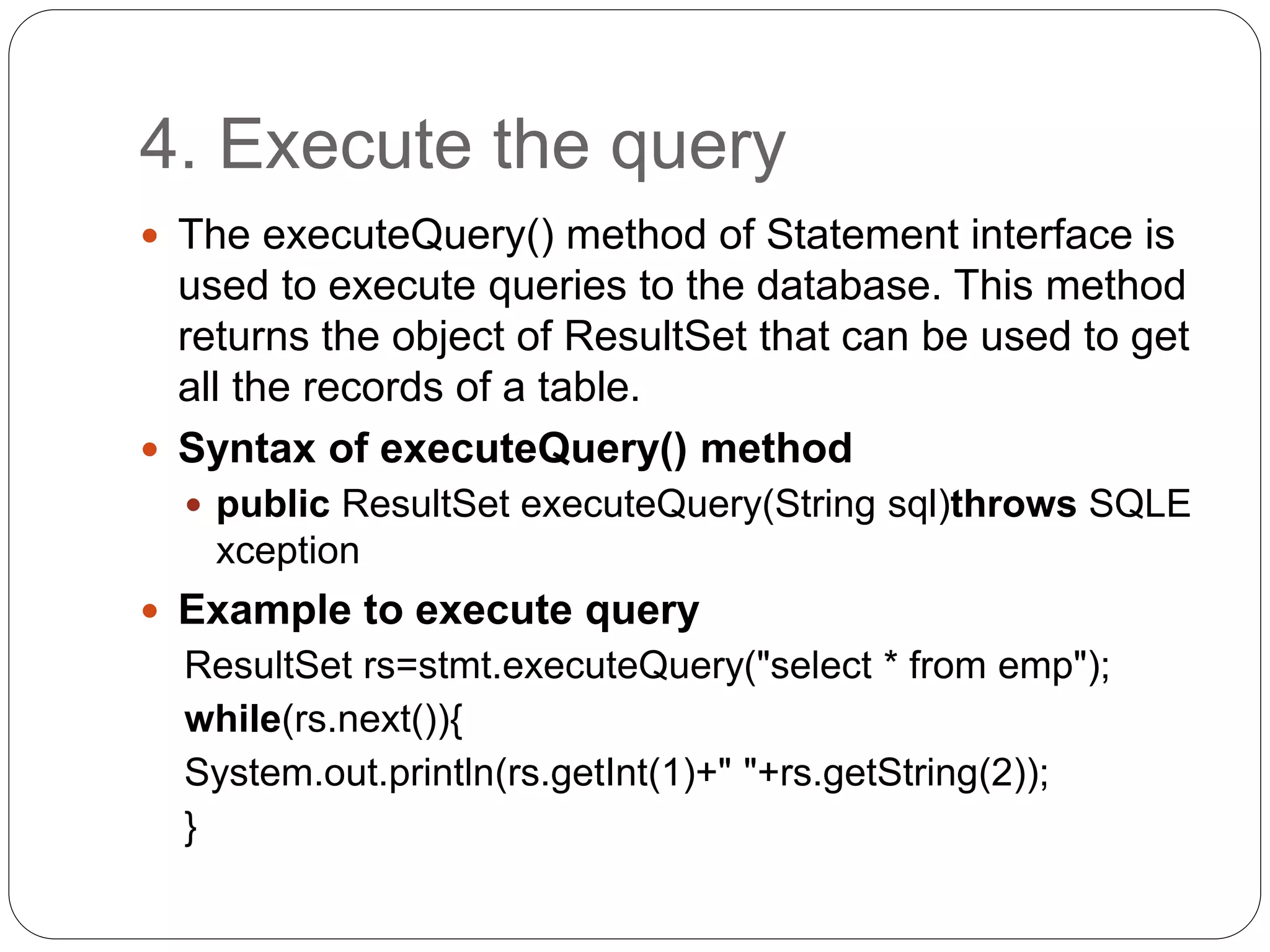 4. Execute the query
 The executeQuery() method of Statement interface is
used to execute queries to the database. This method
returns the object of ResultSet that can be used to get
all the records of a table.
 Syntax of executeQuery() method
 public ResultSet executeQuery(String sql)throws SQLE
xception
 Example to execute query
ResultSet rs=stmt.executeQuery("select * from emp");
while(rs.next()){
System.out.println(rs.getInt(1)+" "+rs.getString(2));
}
 