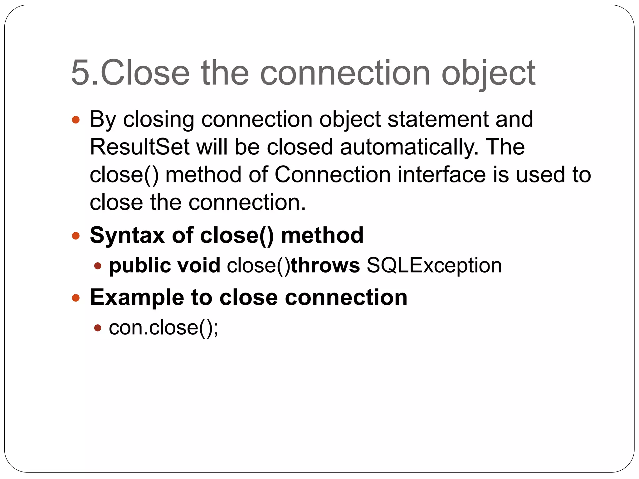 5.Close the connection object
 By closing connection object statement and
ResultSet will be closed automatically. The
close() method of Connection interface is used to
close the connection.
 Syntax of close() method
 public void close()throws SQLException
 Example to close connection
 con.close();
 