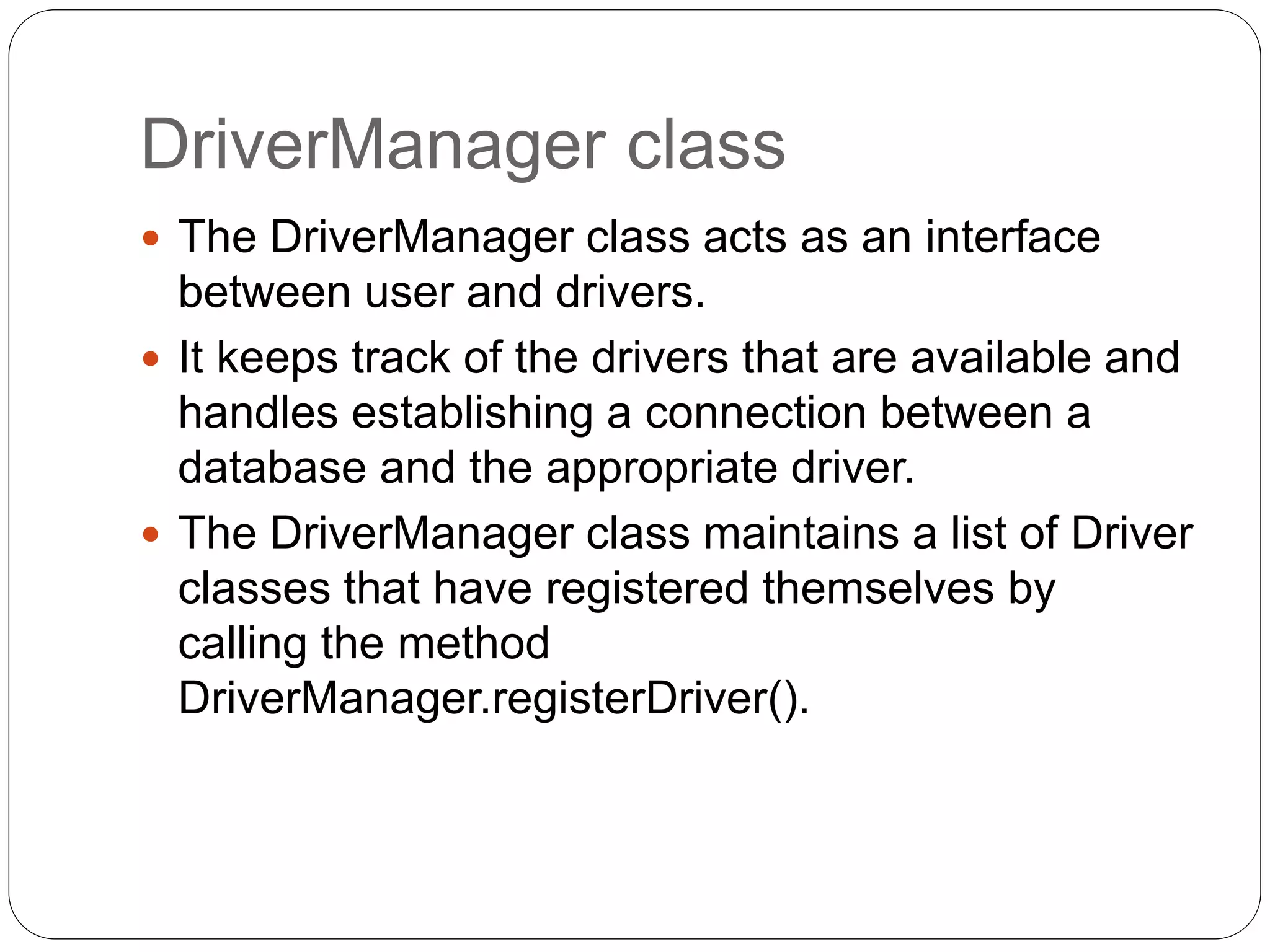 DriverManager class
 The DriverManager class acts as an interface
between user and drivers.
 It keeps track of the drivers that are available and
handles establishing a connection between a
database and the appropriate driver.
 The DriverManager class maintains a list of Driver
classes that have registered themselves by
calling the method
DriverManager.registerDriver().
 