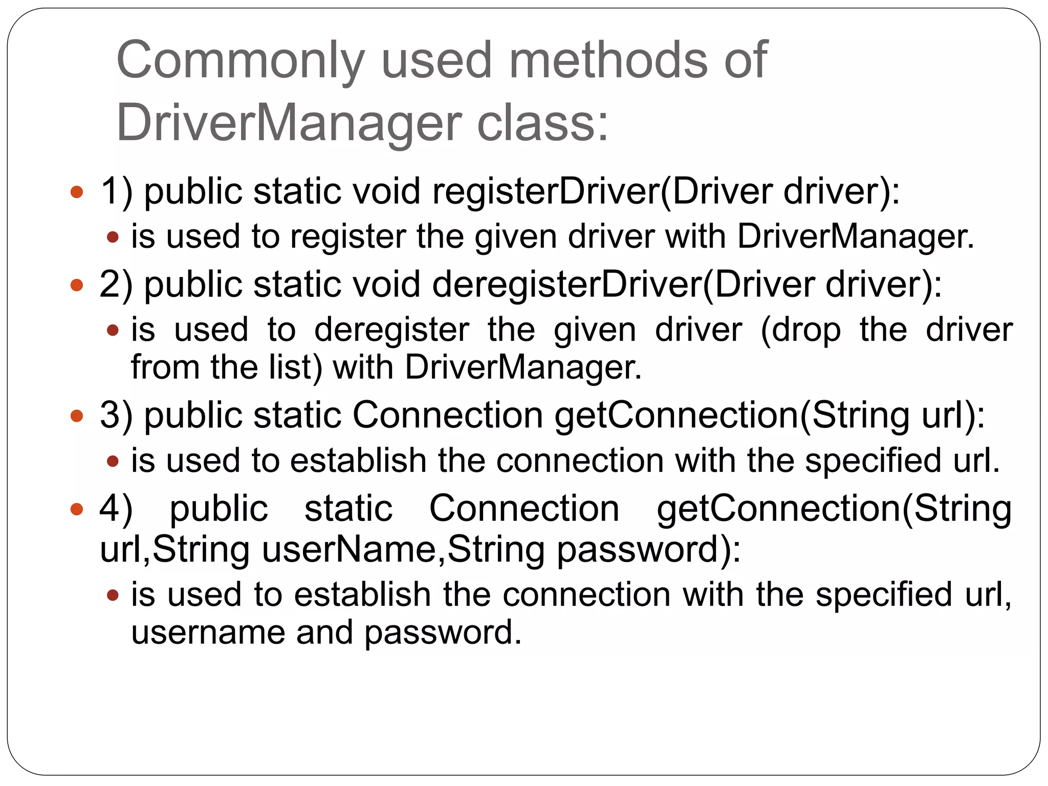 Commonly used methods of
DriverManager class:
 1) public static void registerDriver(Driver driver):
 is used to register the given driver with DriverManager.
 2) public static void deregisterDriver(Driver driver):
 is used to deregister the given driver (drop the driver
from the list) with DriverManager.
 3) public static Connection getConnection(String url):
 is used to establish the connection with the specified url.
 4) public static Connection getConnection(String
url,String userName,String password):
 is used to establish the connection with the specified url,
username and password.
 