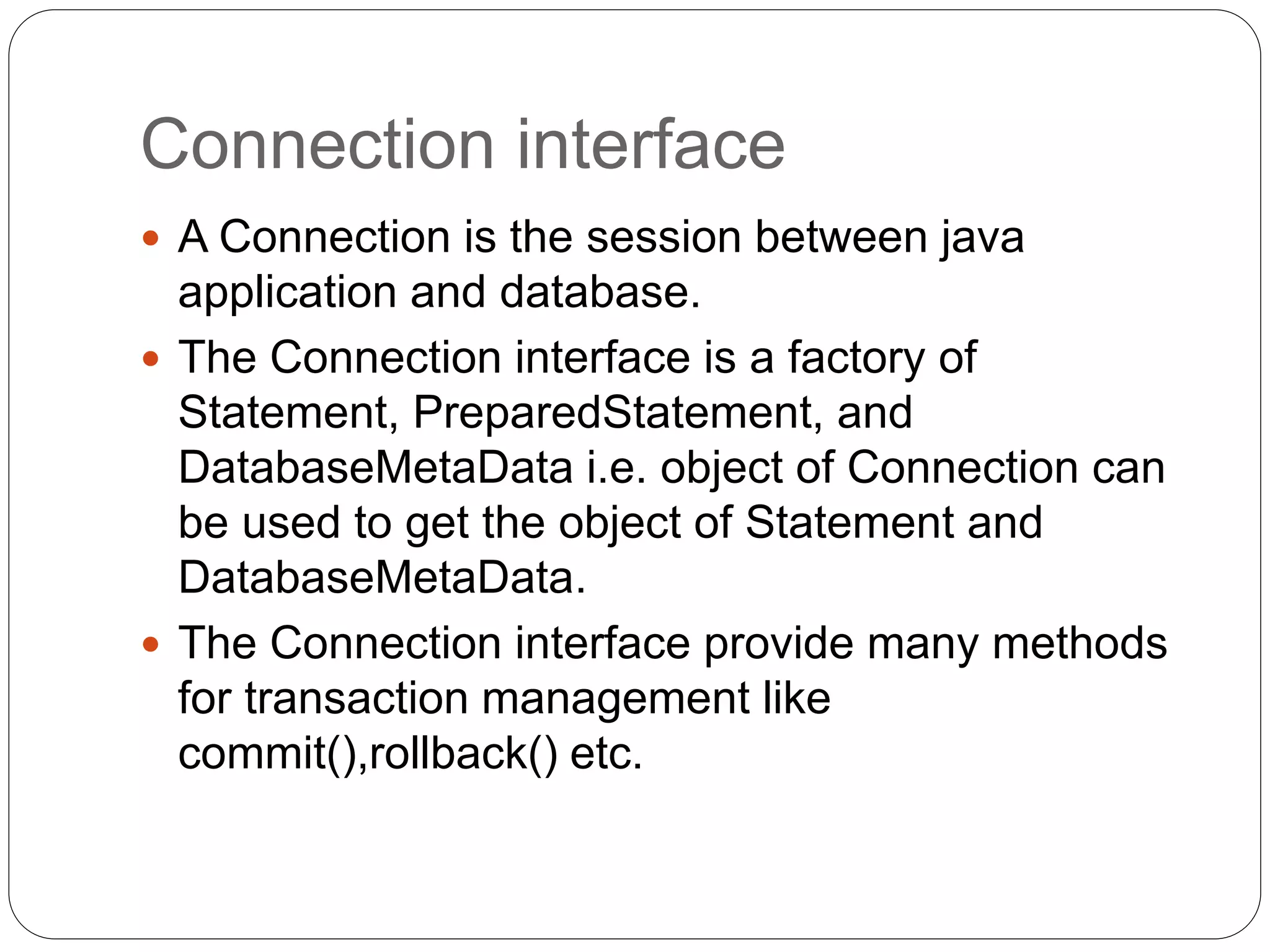 Connection interface
 A Connection is the session between java
application and database.
 The Connection interface is a factory of
Statement, PreparedStatement, and
DatabaseMetaData i.e. object of Connection can
be used to get the object of Statement and
DatabaseMetaData.
 The Connection interface provide many methods
for transaction management like
commit(),rollback() etc.
 