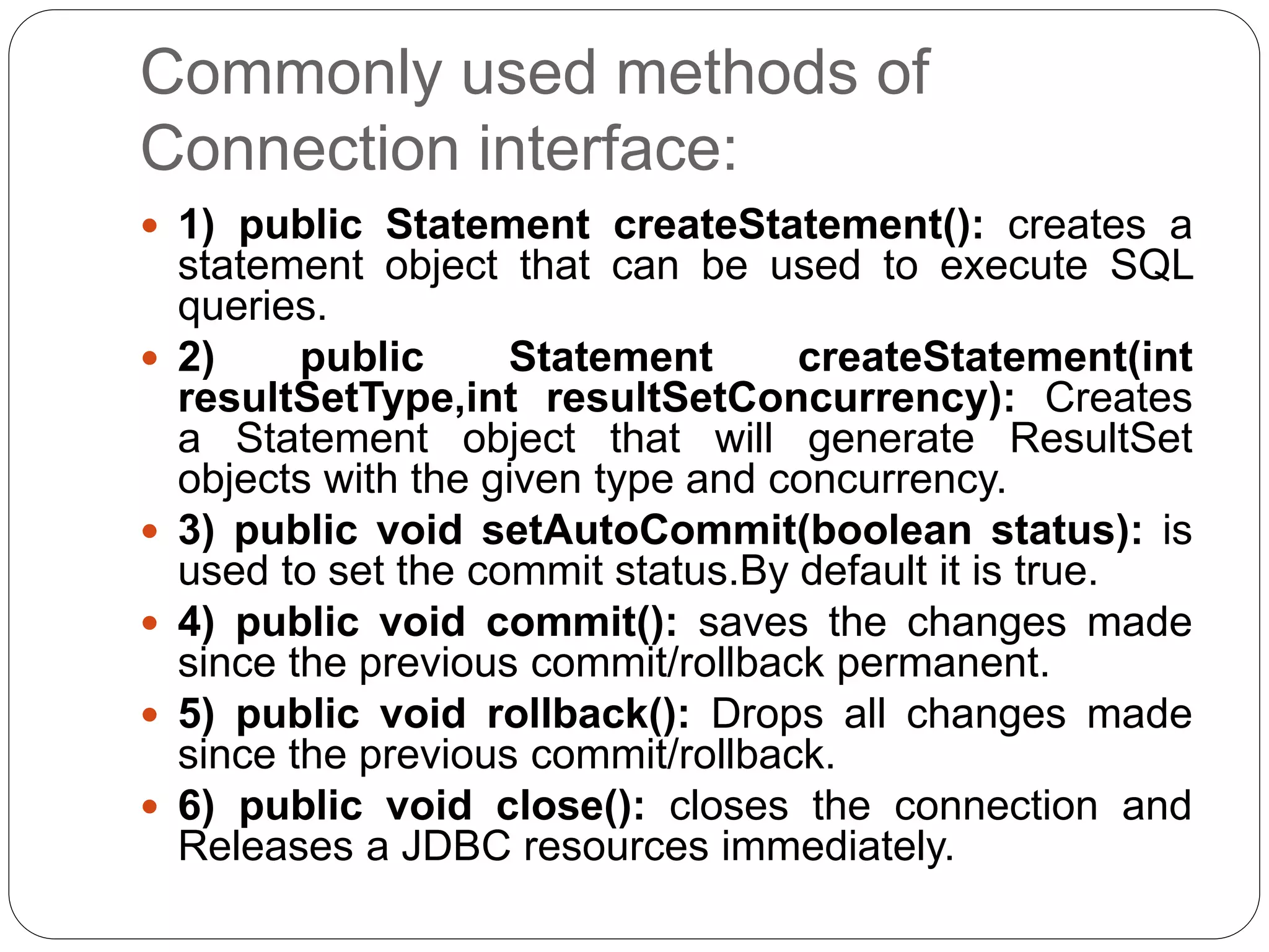 Commonly used methods of
Connection interface:
 1) public Statement createStatement(): creates a
statement object that can be used to execute SQL
queries.
 2) public Statement createStatement(int
resultSetType,int resultSetConcurrency): Creates
a Statement object that will generate ResultSet
objects with the given type and concurrency.
 3) public void setAutoCommit(boolean status): is
used to set the commit status.By default it is true.
 4) public void commit(): saves the changes made
since the previous commit/rollback permanent.
 5) public void rollback(): Drops all changes made
since the previous commit/rollback.
 6) public void close(): closes the connection and
Releases a JDBC resources immediately.
 