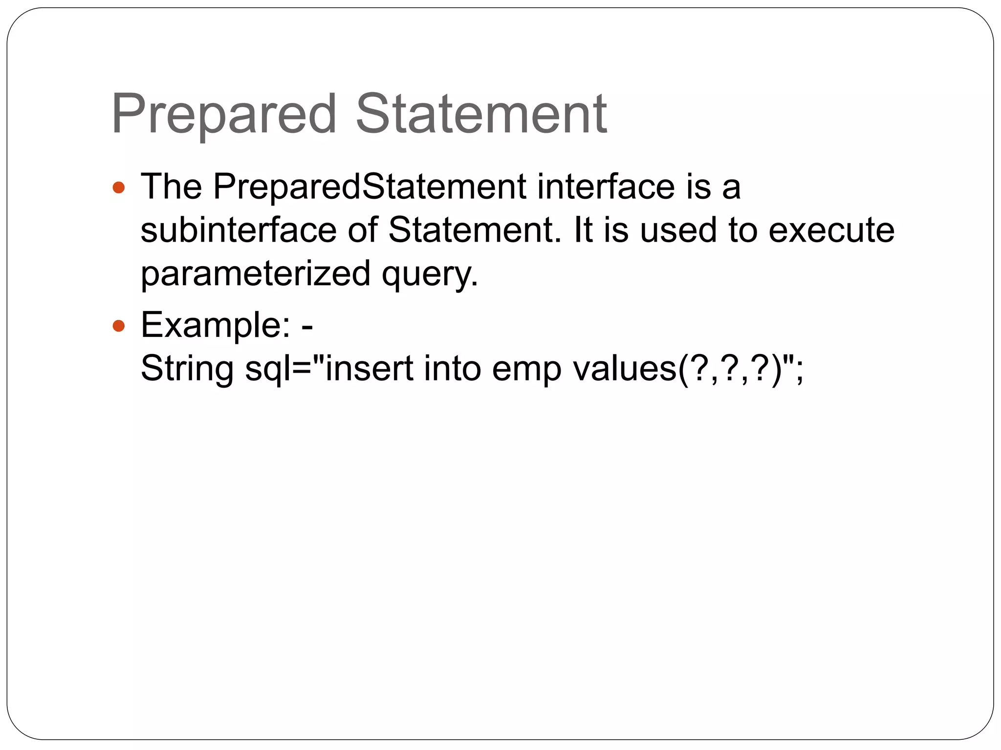 Prepared Statement
 The PreparedStatement interface is a
subinterface of Statement. It is used to execute
parameterized query.
 Example: -
String sql="insert into emp values(?,?,?)";
 