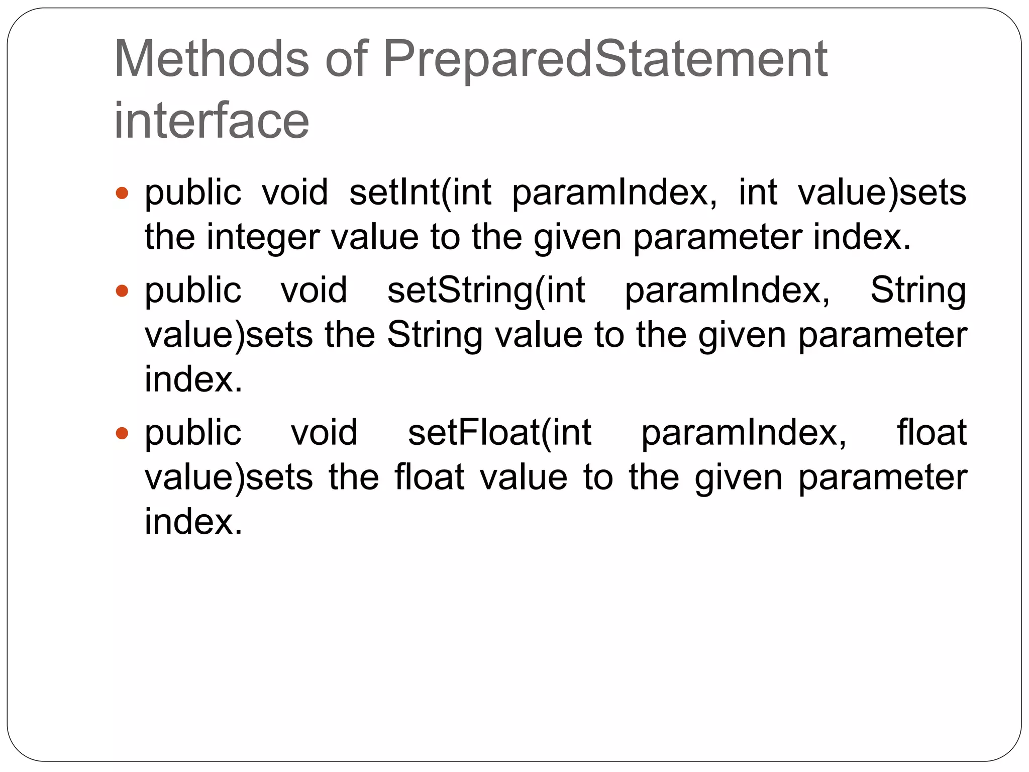 Methods of PreparedStatement
interface
 public void setInt(int paramIndex, int value)sets
the integer value to the given parameter index.
 public void setString(int paramIndex, String
value)sets the String value to the given parameter
index.
 public void setFloat(int paramIndex, float
value)sets the float value to the given parameter
index.
 