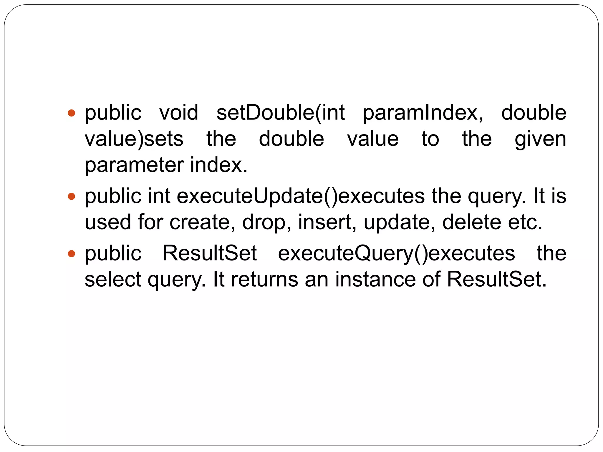 public void setDouble(int paramIndex, double
value)sets the double value to the given
parameter index.
 public int executeUpdate()executes the query. It is
used for create, drop, insert, update, delete etc.
 public ResultSet executeQuery()executes the
select query. It returns an instance of ResultSet.
 