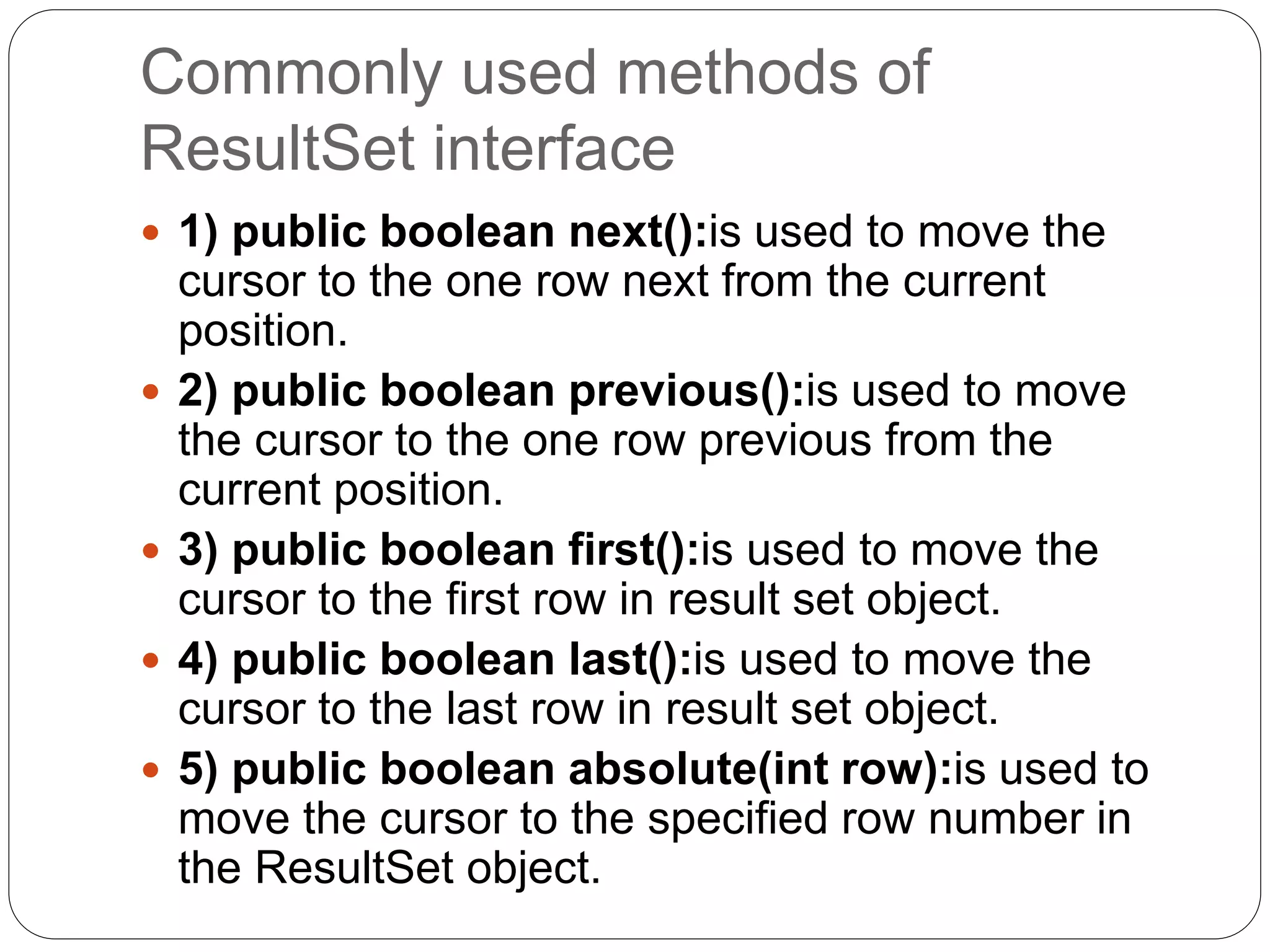 Commonly used methods of
ResultSet interface
 1) public boolean next():is used to move the
cursor to the one row next from the current
position.
 2) public boolean previous():is used to move
the cursor to the one row previous from the
current position.
 3) public boolean first():is used to move the
cursor to the first row in result set object.
 4) public boolean last():is used to move the
cursor to the last row in result set object.
 5) public boolean absolute(int row):is used to
move the cursor to the specified row number in
the ResultSet object.
 