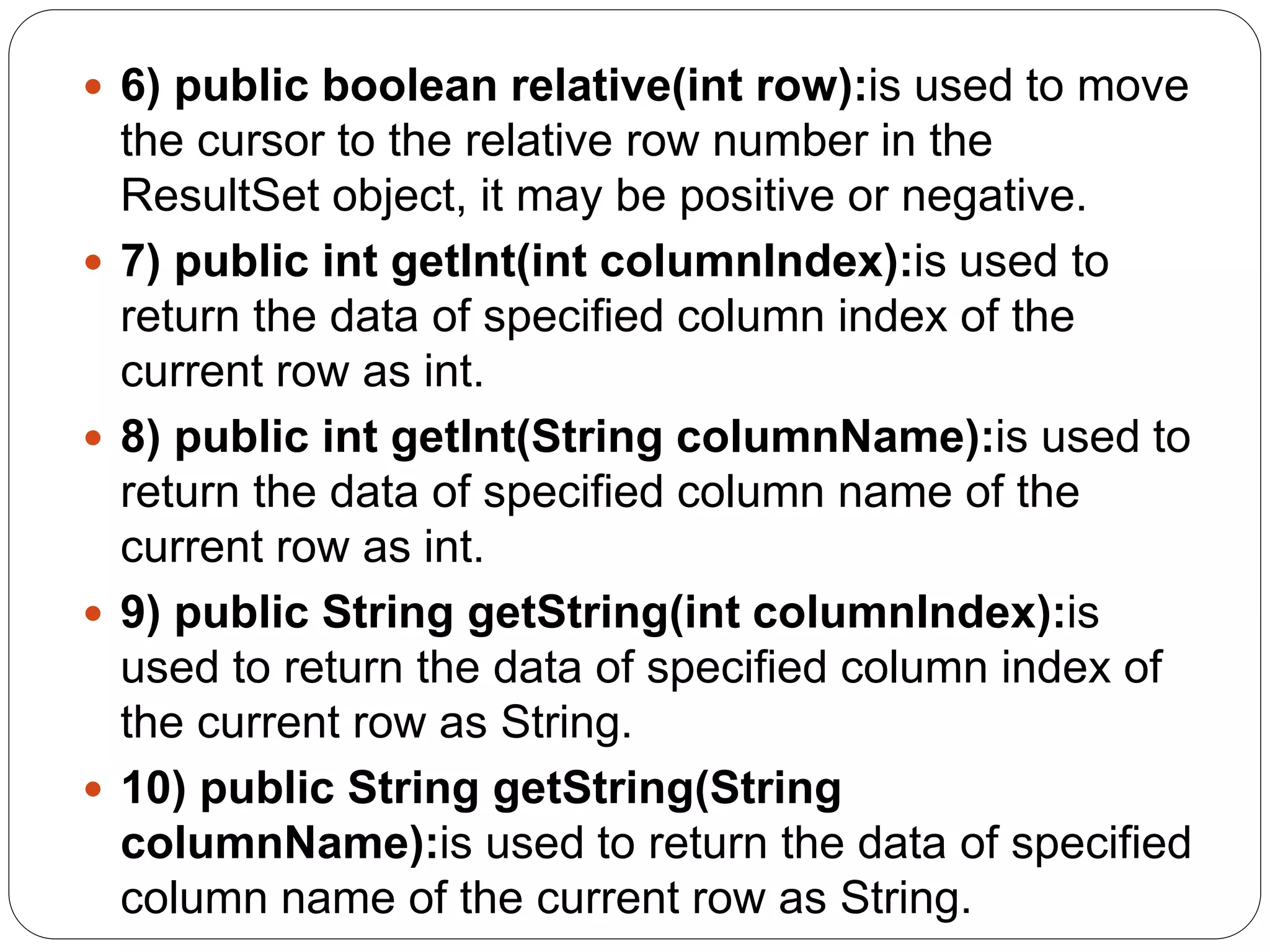  6) public boolean relative(int row):is used to move
the cursor to the relative row number in the
ResultSet object, it may be positive or negative.
 7) public int getInt(int columnIndex):is used to
return the data of specified column index of the
current row as int.
 8) public int getInt(String columnName):is used to
return the data of specified column name of the
current row as int.
 9) public String getString(int columnIndex):is
used to return the data of specified column index of
the current row as String.
 10) public String getString(String
columnName):is used to return the data of specified
column name of the current row as String.
 
