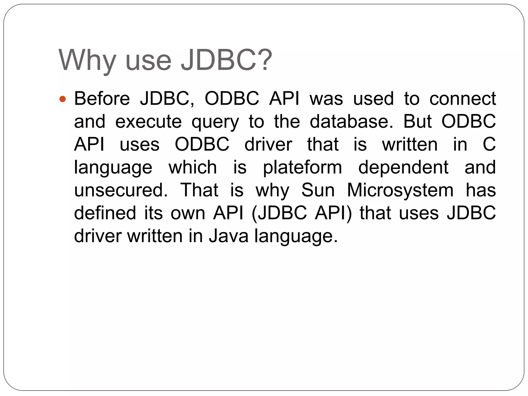 Why use JDBC?
 Before JDBC, ODBC API was used to connect
and execute query to the database. But ODBC
API uses ODBC driver that is written in C
language which is plateform dependent and
unsecured. That is why Sun Microsystem has
defined its own API (JDBC API) that uses JDBC
driver written in Java language.
 