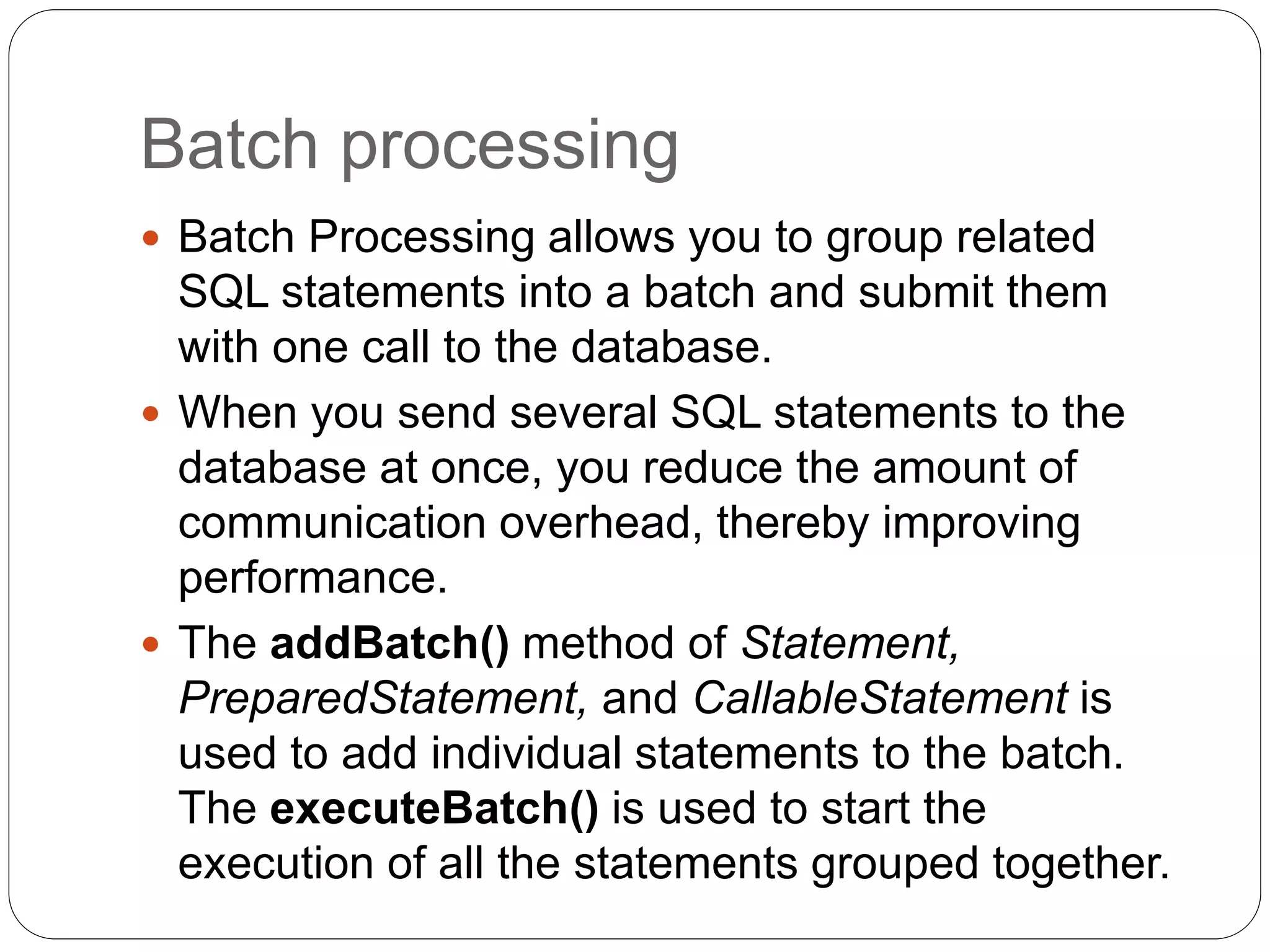 Batch processing
 Batch Processing allows you to group related
SQL statements into a batch and submit them
with one call to the database.
 When you send several SQL statements to the
database at once, you reduce the amount of
communication overhead, thereby improving
performance.
 The addBatch() method of Statement,
PreparedStatement, and CallableStatement is
used to add individual statements to the batch.
The executeBatch() is used to start the
execution of all the statements grouped together.
 
