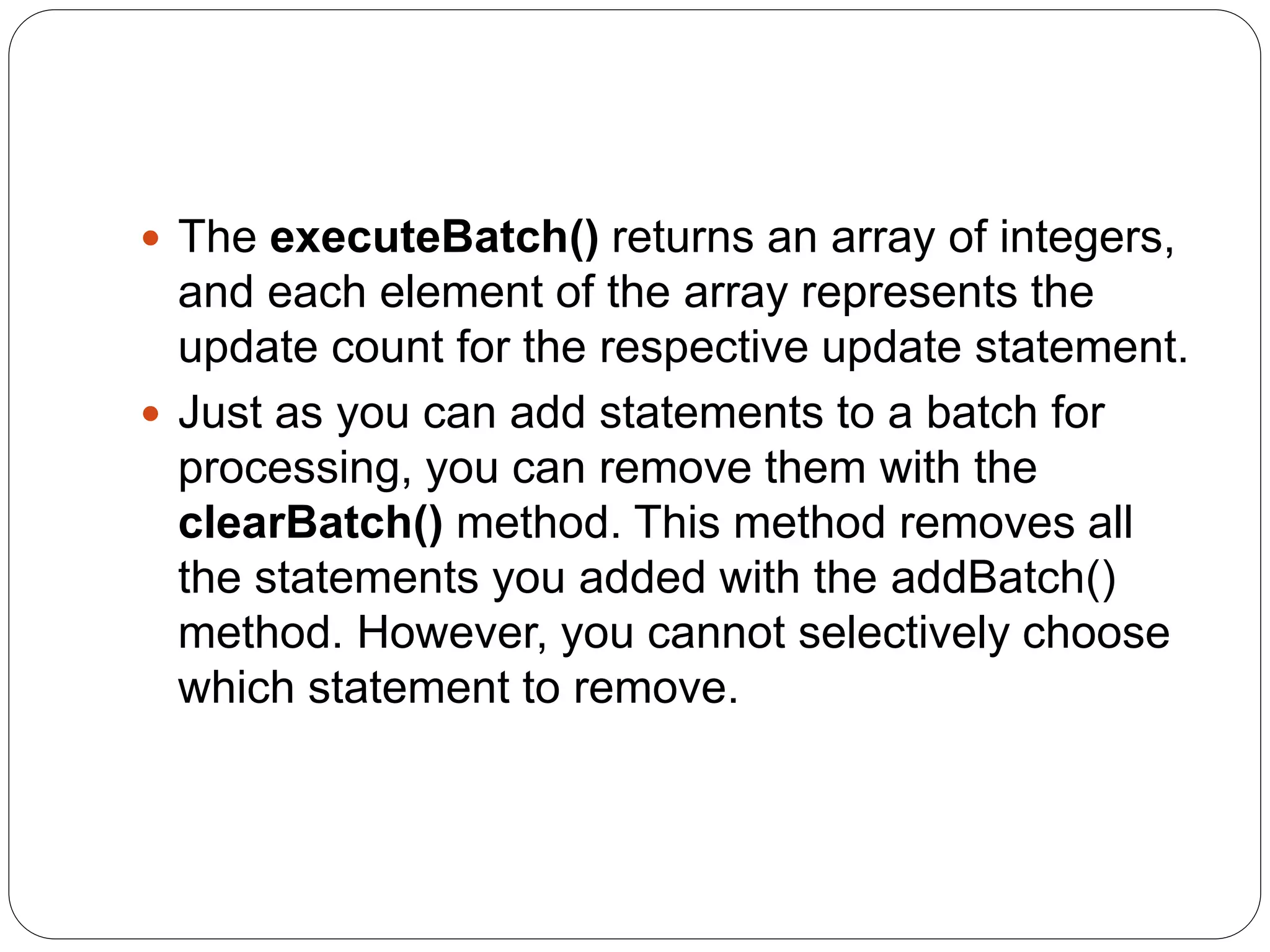  The executeBatch() returns an array of integers,
and each element of the array represents the
update count for the respective update statement.
 Just as you can add statements to a batch for
processing, you can remove them with the
clearBatch() method. This method removes all
the statements you added with the addBatch()
method. However, you cannot selectively choose
which statement to remove.
 