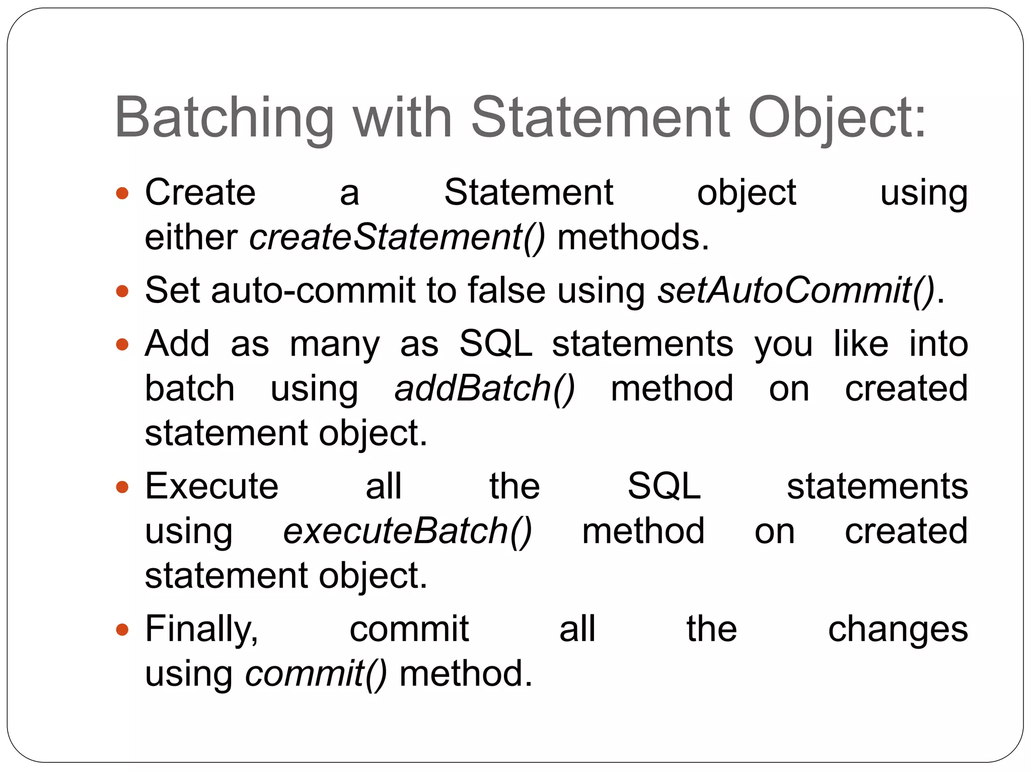 Batching with Statement Object:
 Create a Statement object using
either createStatement() methods.
 Set auto-commit to false using setAutoCommit().
 Add as many as SQL statements you like into
batch using addBatch() method on created
statement object.
 Execute all the SQL statements
using executeBatch() method on created
statement object.
 Finally, commit all the changes
using commit() method.
 