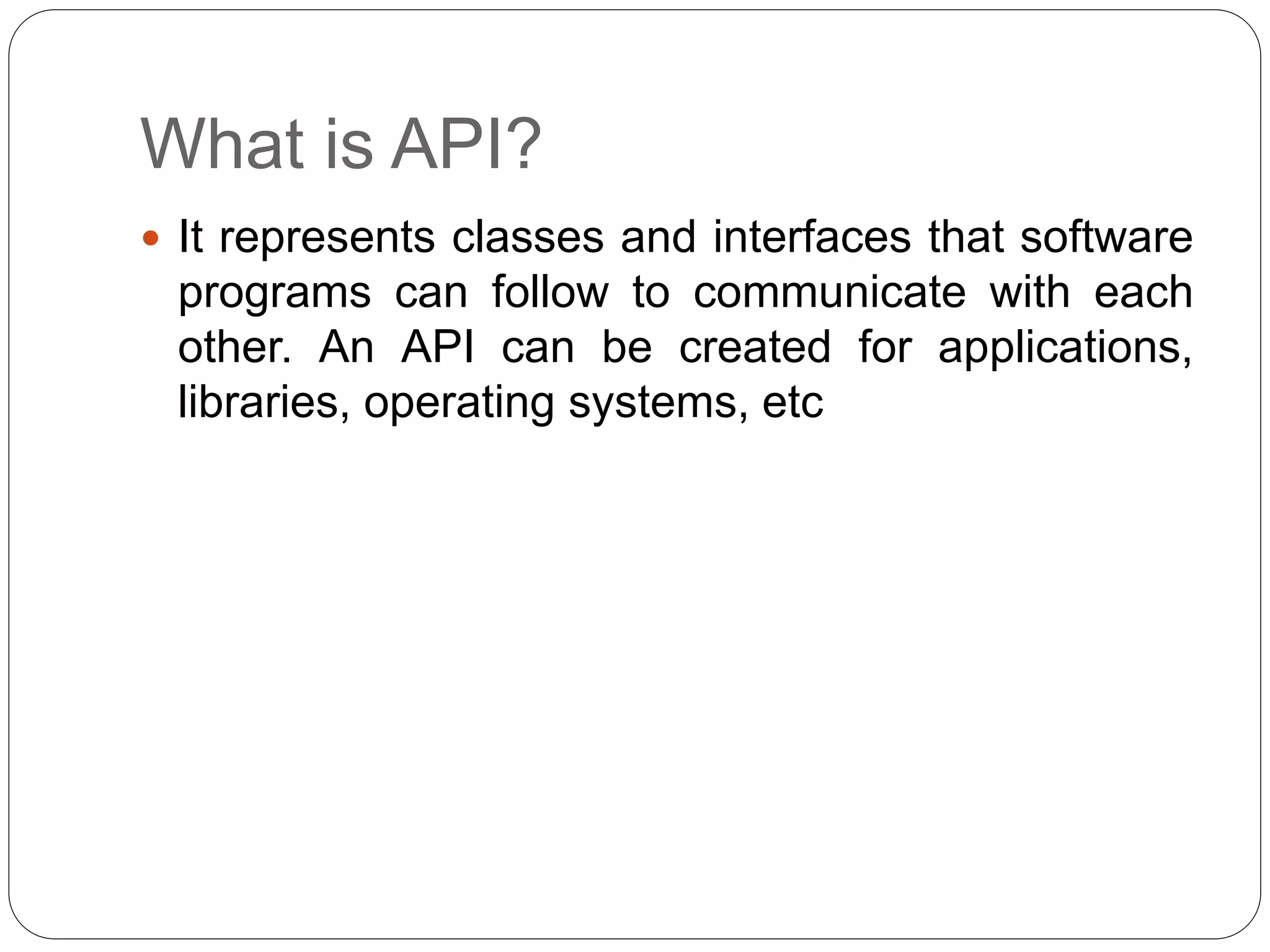 What is API?
 It represents classes and interfaces that software
programs can follow to communicate with each
other. An API can be created for applications,
libraries, operating systems, etc
 