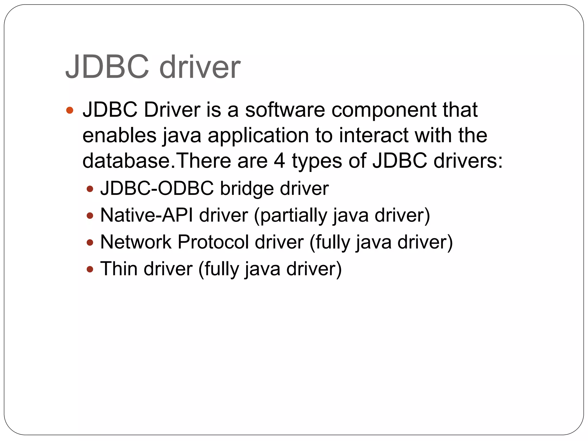 JDBC driver
 JDBC Driver is a software component that
enables java application to interact with the
database.There are 4 types of JDBC drivers:
 JDBC-ODBC bridge driver
 Native-API driver (partially java driver)
 Network Protocol driver (fully java driver)
 Thin driver (fully java driver)
 