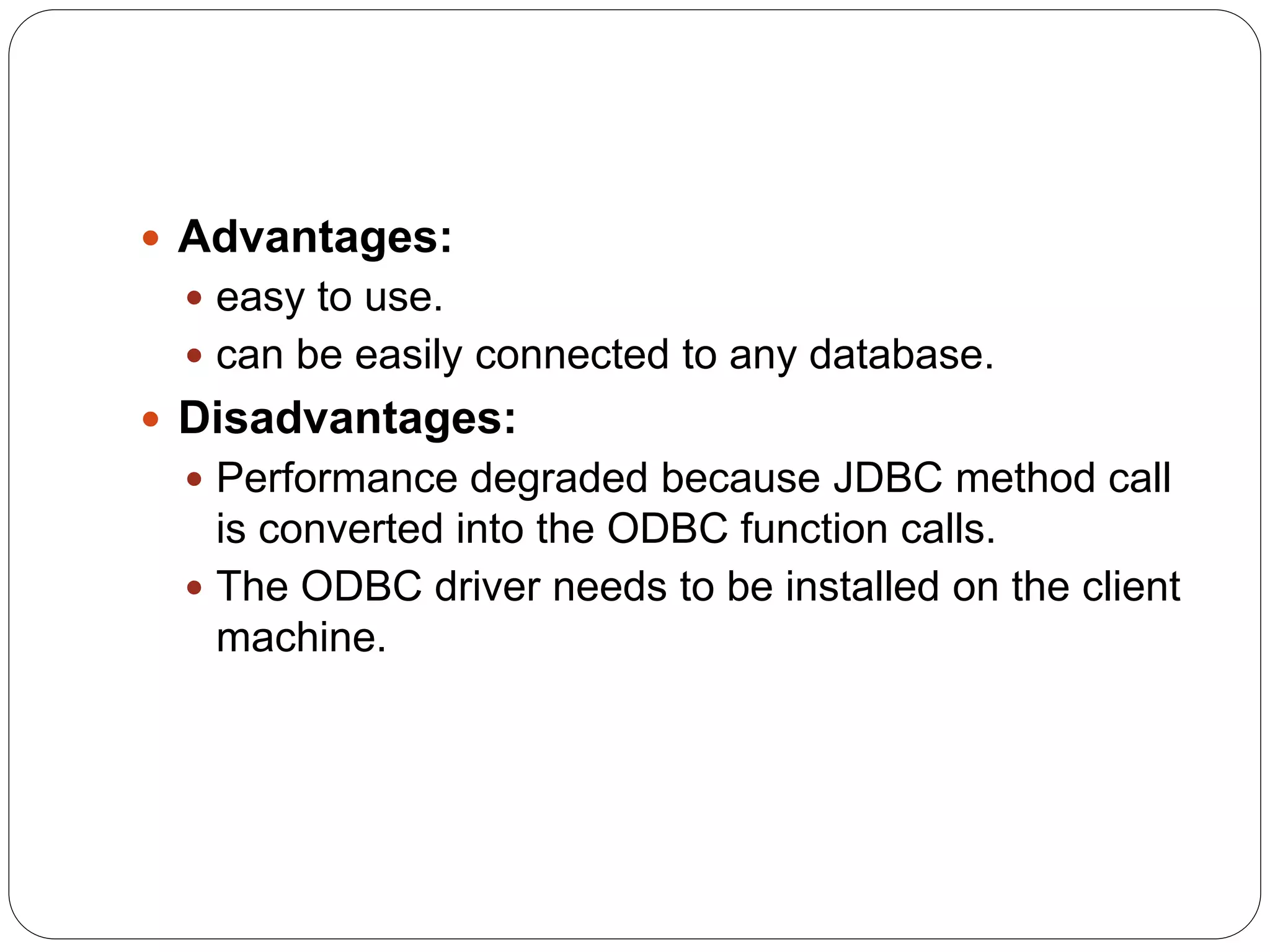  Advantages:
 easy to use.
 can be easily connected to any database.
 Disadvantages:
 Performance degraded because JDBC method call
is converted into the ODBC function calls.
 The ODBC driver needs to be installed on the client
machine.
 