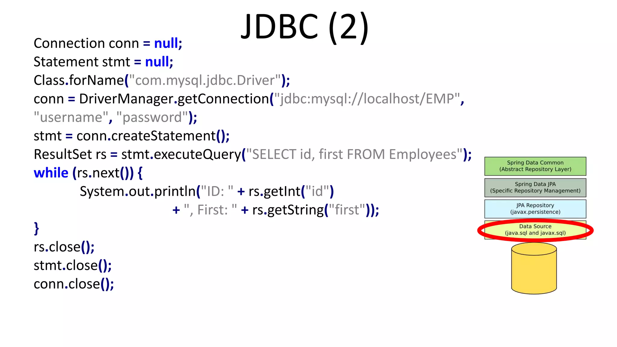 Connection conn = null;
Statement stmt = null;
Class.forName("com.mysql.jdbc.Driver");
conn = DriverManager.getConnection("jdbc:mysql://localhost/EMP",
"username", "password");
stmt = conn.createStatement();
ResultSet rs = stmt.executeQuery("SELECT id, first FROM Employees");
while (rs.next()) {
System.out.println("ID: " + rs.getInt("id")
+ ", First: " + rs.getString("first"));
}
rs.close();
stmt.close();
conn.close();
JDBC (2)
 