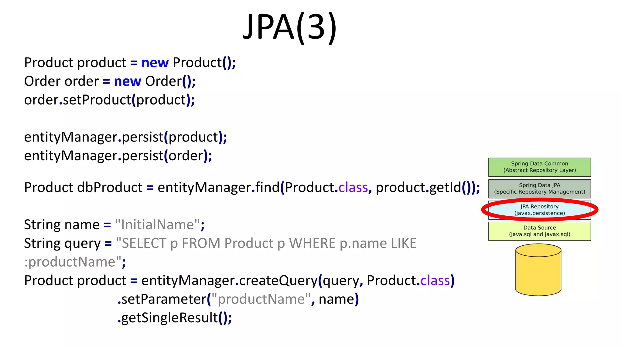 JPA(3)
Product product = new Product();
Order order = new Order();
order.setProduct(product);
entityManager.persist(product);
entityManager.persist(order);
Product dbProduct = entityManager.find(Product.class, product.getId());
String name = "InitialName";
String query = "SELECT p FROM Product p WHERE p.name LIKE
:productName";
Product product = entityManager.createQuery(query, Product.class)
.setParameter("productName", name)
.getSingleResult();
 