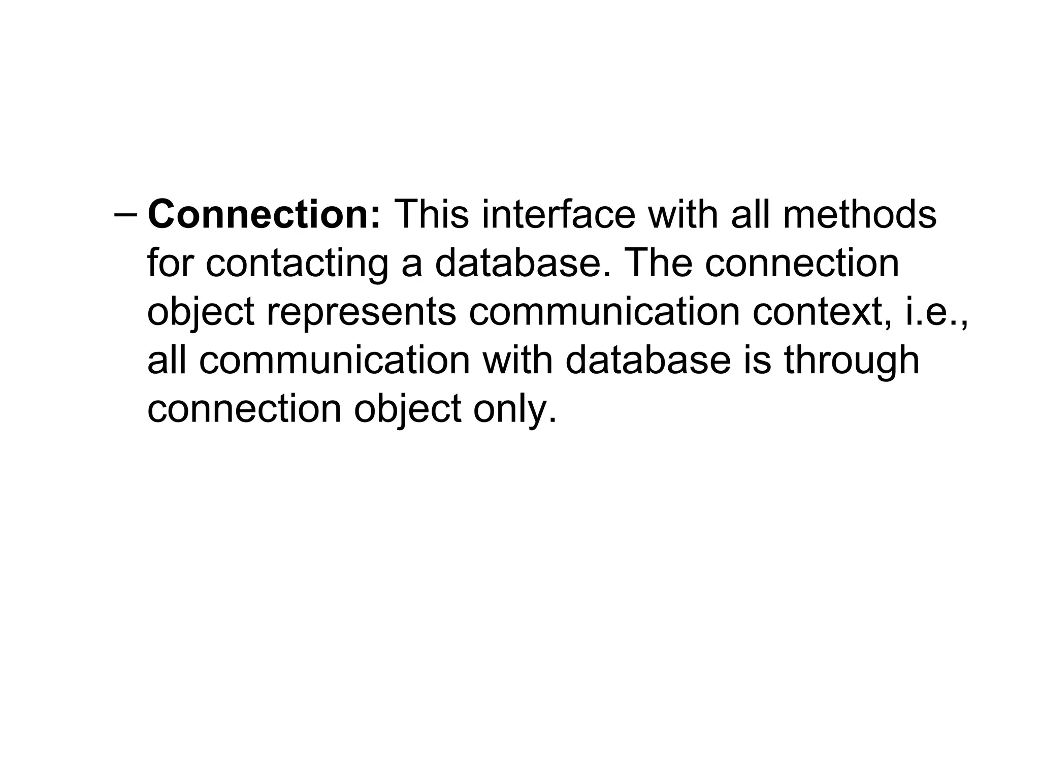 – Connection: This interface with all methods
for contacting a database. The connection
object represents communication context, i.e.,
all communication with database is through
connection object only.
 