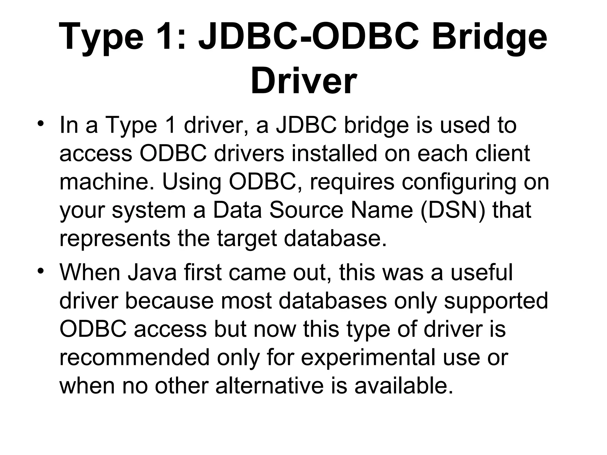 Type 1: JDBC-ODBC Bridge
Driver
• In a Type 1 driver, a JDBC bridge is used to
access ODBC drivers installed on each client
machine. Using ODBC, requires configuring on
your system a Data Source Name (DSN) that
represents the target database.
• When Java first came out, this was a useful
driver because most databases only supported
ODBC access but now this type of driver is
recommended only for experimental use or
when no other alternative is available.
 