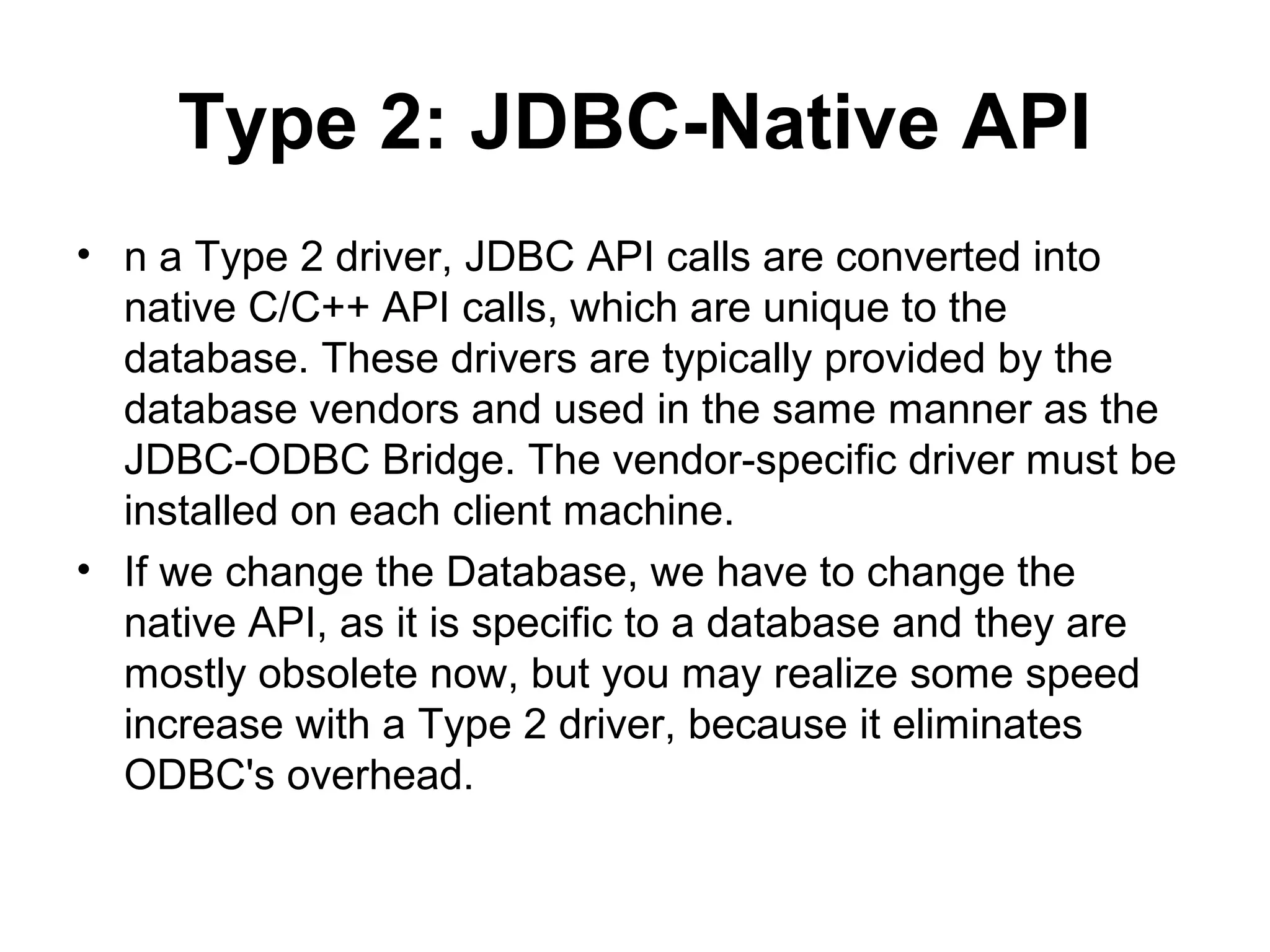 Type 2: JDBC-Native API
• n a Type 2 driver, JDBC API calls are converted into
native C/C++ API calls, which are unique to the
database. These drivers are typically provided by the
database vendors and used in the same manner as the
JDBC-ODBC Bridge. The vendor-specific driver must be
installed on each client machine.
• If we change the Database, we have to change the
native API, as it is specific to a database and they are
mostly obsolete now, but you may realize some speed
increase with a Type 2 driver, because it eliminates
ODBC's overhead.
 