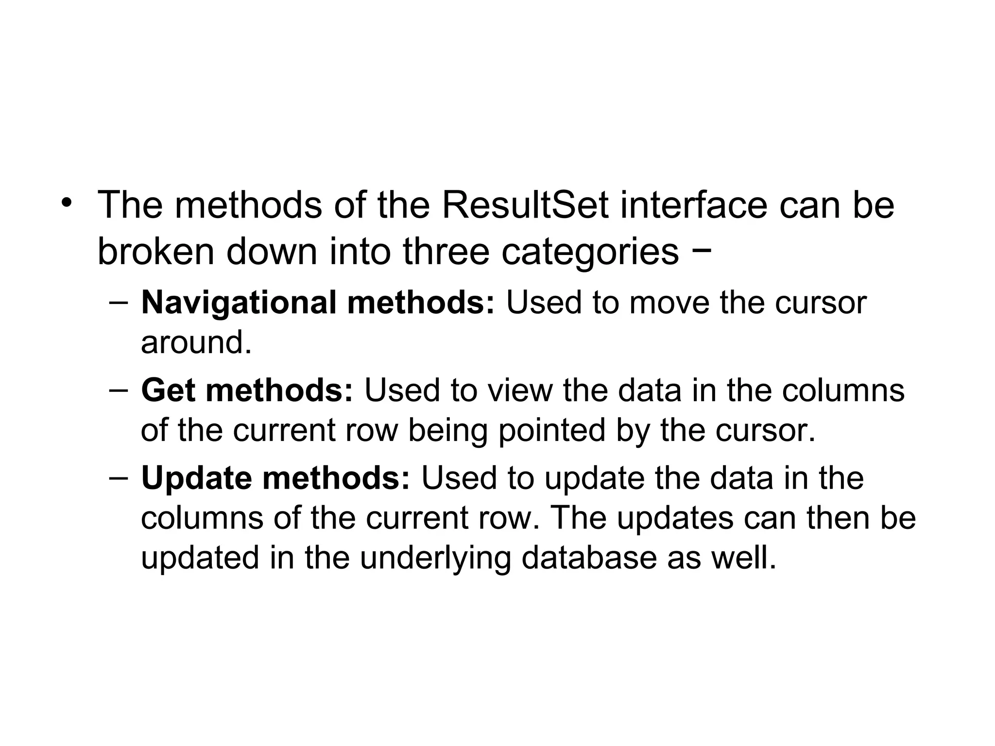 • The methods of the ResultSet interface can be
broken down into three categories −
– Navigational methods: Used to move the cursor
around.
– Get methods: Used to view the data in the columns
of the current row being pointed by the cursor.
– Update methods: Used to update the data in the
columns of the current row. The updates can then be
updated in the underlying database as well.
 